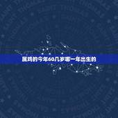 属鸡的今年60几岁哪一年出生的(详解如何算出你的生肖年份)