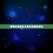 男海中金和女大海水命婚配怎样，大海水命和海中金命在一起好吗？