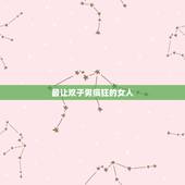 最让双子男疯狂的女人，双子男喜欢的四种女人