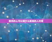 属鸡的人可以跟什么属相的人对婚，属鸡的人与什么属相最相配