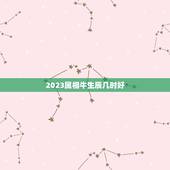 2023属相牛生辰几时好，2023年属牛忌讳几月出生
