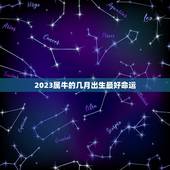 2023属牛的几月出生最好命运，2023年牛年是什么命