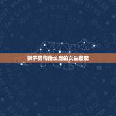 狮子男和什么座的女生最配，狮子男最容易爱上哪个星座女