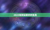2023年财运更好的生肖，2023犯太岁的生肖