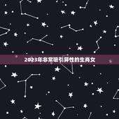 2023年非常吸引异性的生肖女，2023年有大喜的属相