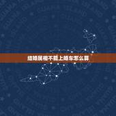 结婚属相不能上婚车怎么算，结婚的时候禁忌属相的人不能做婚车吗