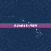 夜店女孩艺名大气招财，夜店取什么艺名招财
