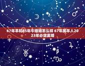 67年羊和85年牛婚姻怎么样 67年属羊人2023年必定离婚