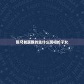 属马和属猴的生什么属相的子女，男属马女属猴生什么属相的小孩好