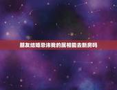 朋友结婚忌讳我的属相能去新房吗，为什么有些地方结婚不让自己进新房说自己