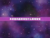 羊龙爸妈最忌讳生什么属相宝宝，属龙和属羊的适合生什么属相的孩子