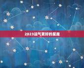 2023运气更好的星座，2023年度星座运势