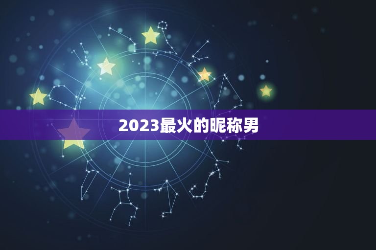 2023最火的昵称男，2023最火的新网名有哪些？