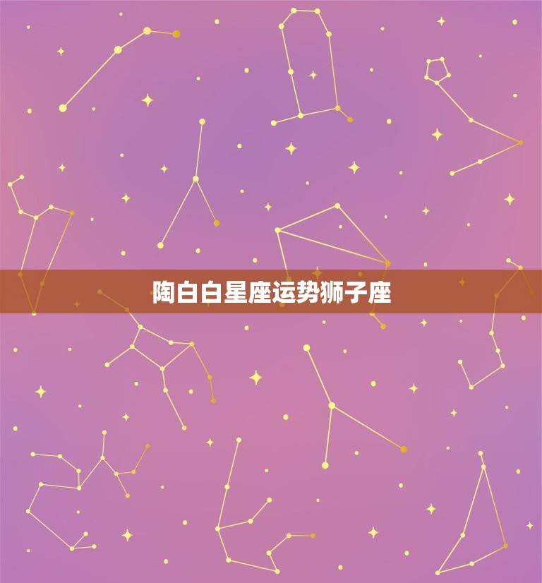 陶白白星座运势狮子座，陶白白最新星座运势狮子座