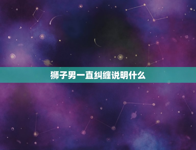 狮子男一直纠缠说明什么，狮子男喜欢上你的征兆  第1张
