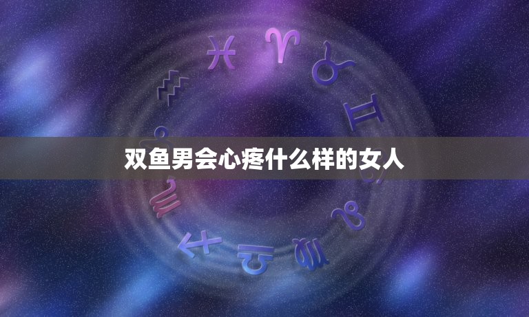 双鱼男会心疼什么样的女人，双鱼男一旦认定女友了  第1张