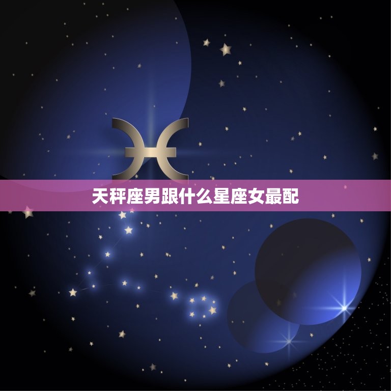 天秤座男跟什么星座女最配，天秤男最稀罕的星座女  第1张