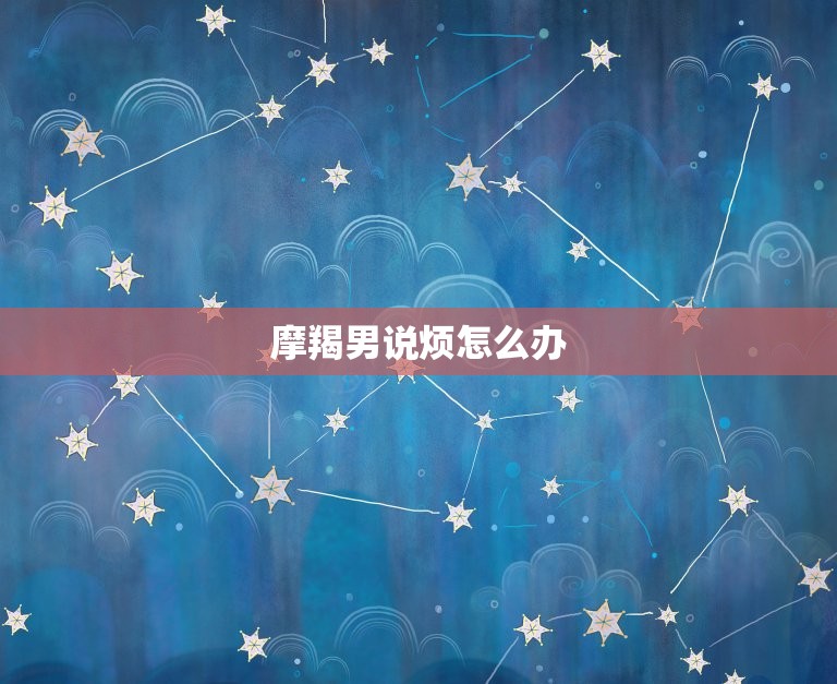 摩羯男说烦怎么办，对摩羯男该主动还是等待  第1张
