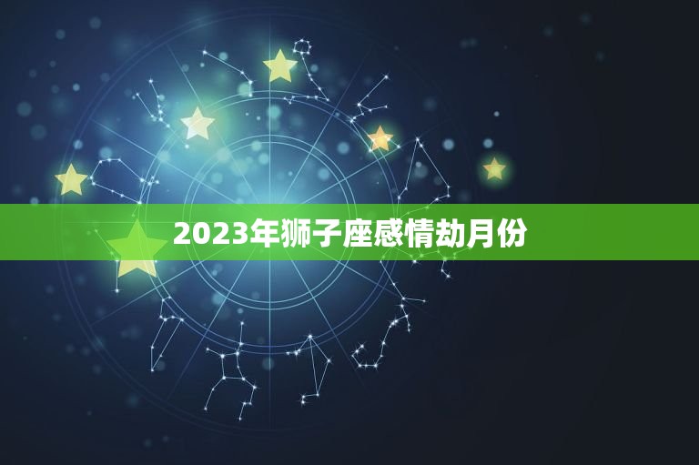 2023年狮子座感情劫月份，狮子座2023运势