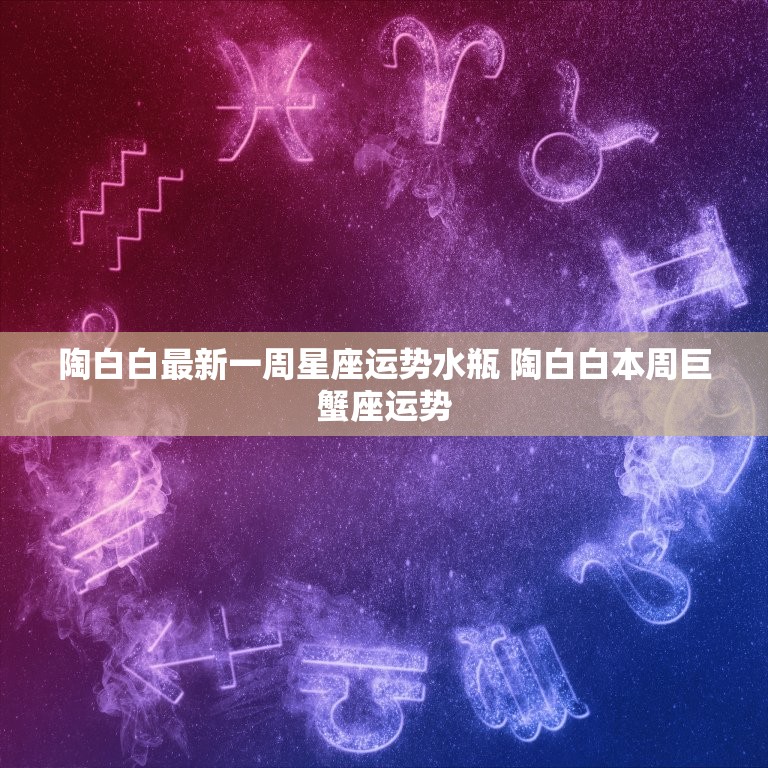 陶白白最新一周星座运势水瓶 陶白白本周巨蟹座运势  第1张