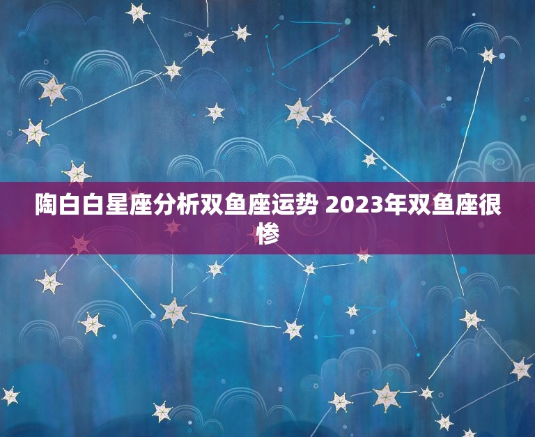 陶白白星座分析双鱼座运势 2023年双鱼座很惨  第1张