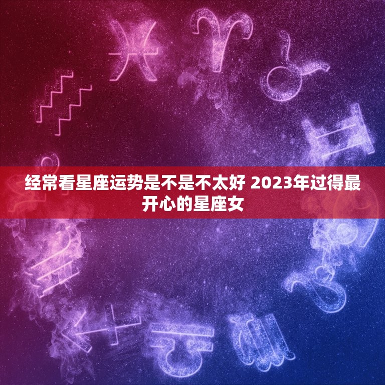 经常看星座运势是不是不太好 2023年过得最开心的星座女  第1张