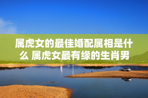 属虎女的最佳婚配属相是什么 属虎女最有缘的生肖男