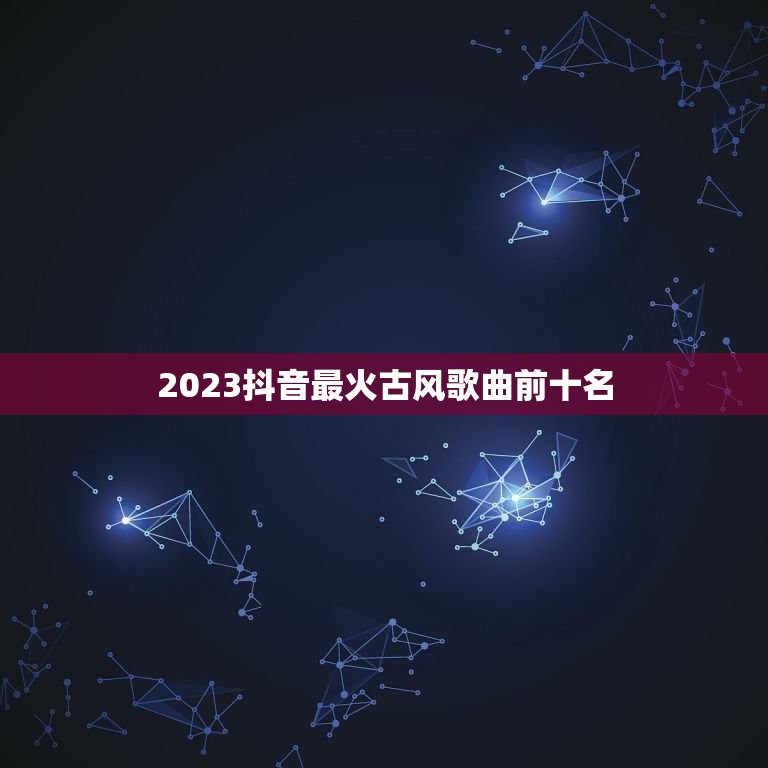 2023抖音最火古风歌曲前十名 2023年抖音最红的歌曲