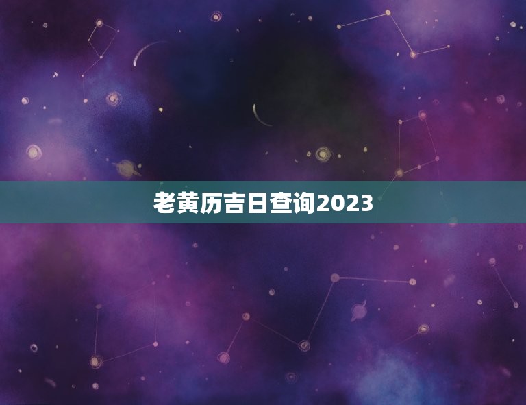 老黄历吉日查询2023，老黄历吉日查询2023年黄道吉日