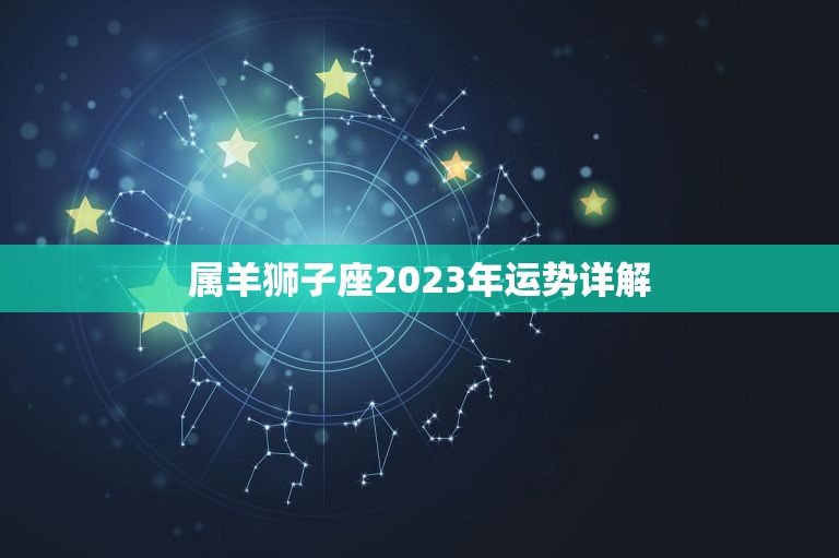 属羊狮子座2023年运势详解，2023年狮子座的全年每月运势