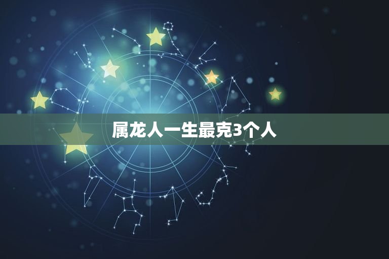 属龙人一生最克3个人，属龙人一生最克3个人的属相  第1张