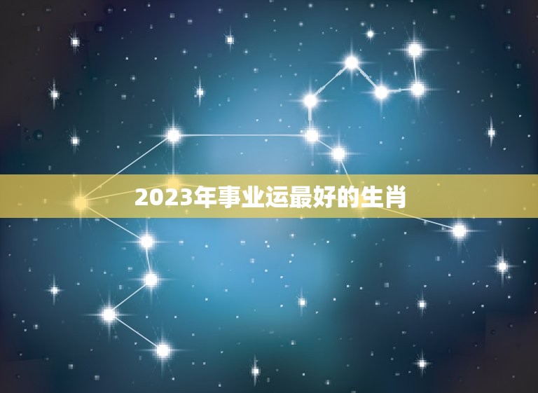 2023年事业运最好的生肖，2023年事业运最好的生肖有哪些  第1张