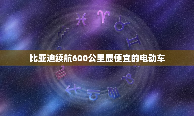 比亚迪续航600公里最便宜的电动车