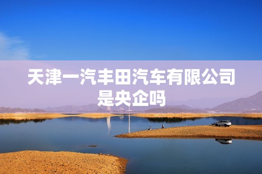 天津一汽丰田汽车有限公司是央企吗，天津一汽丰田有限公司是国企吗  第1张