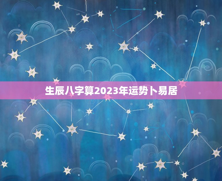 生辰八字算2023年运势卜易居(2023年运势大介绍)