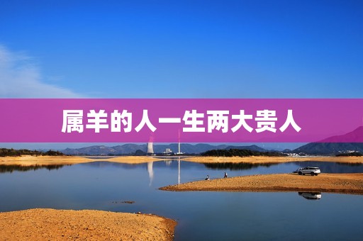 属羊的人一生两大贵人(命中注定贵人相助)  第3张