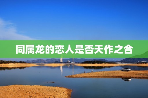 属龙与龙能不能相配呢(讨论同属龙的恋人是天作之合还是势不两立)
