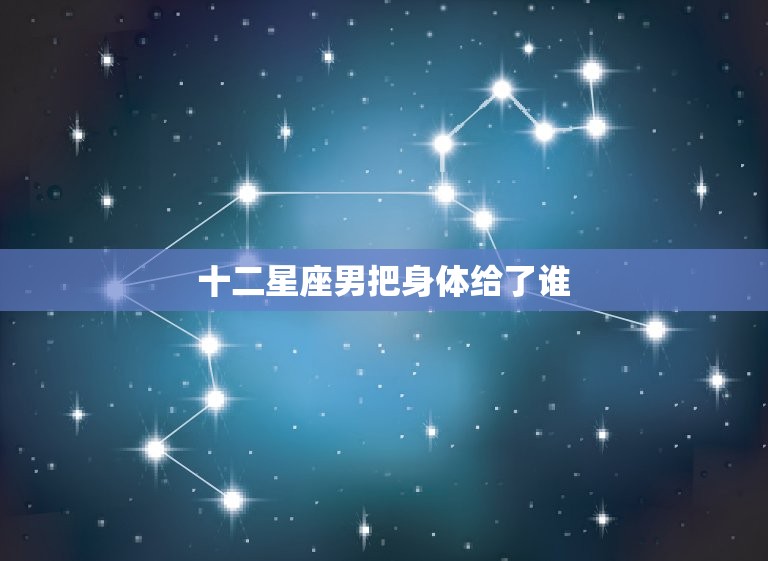 十二星座男把身体给了谁(星座男性的性爱观与偏好大介绍)  第3张