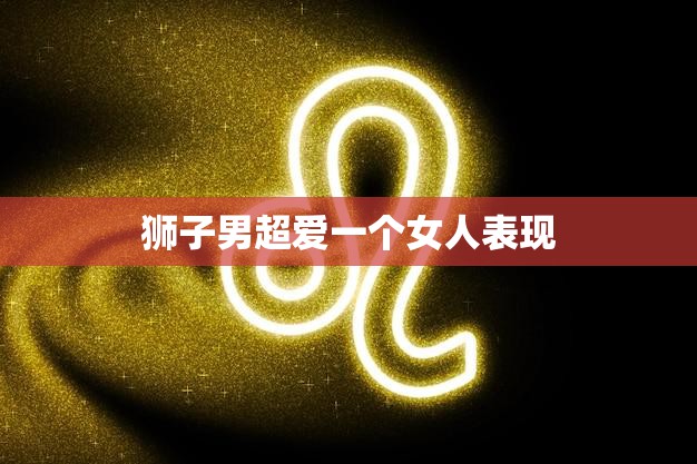 狮子男超爱一个女人表现(狮子男的热情与专一)  第3张