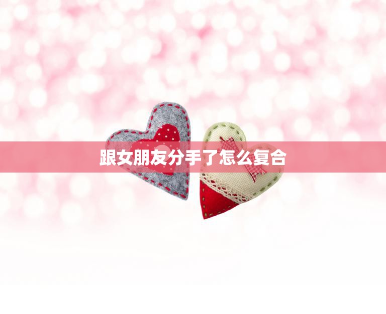 跟女朋友分手了怎么复合(成功复合的5个步骤)  第3张