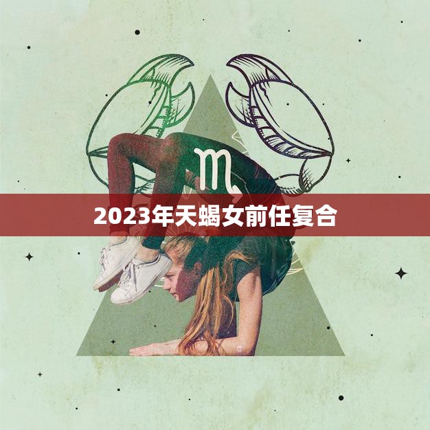 2023年天蝎女前任复合(重燃爱火两情相悦再续前缘)