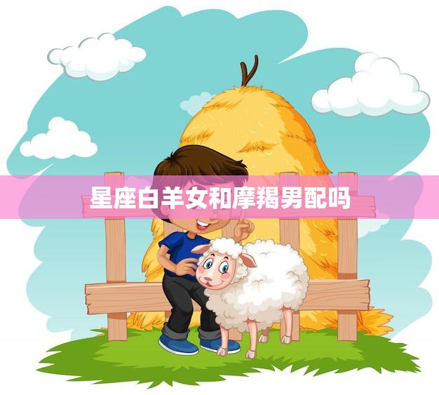 星座白羊女和摩羯男配吗(星座之间的爱情真的有界限吗)  第3张