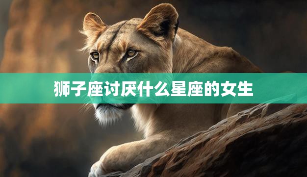 狮子座讨厌什么星座的女生(揭秘哪些星座会惹恼狮子座)  第3张