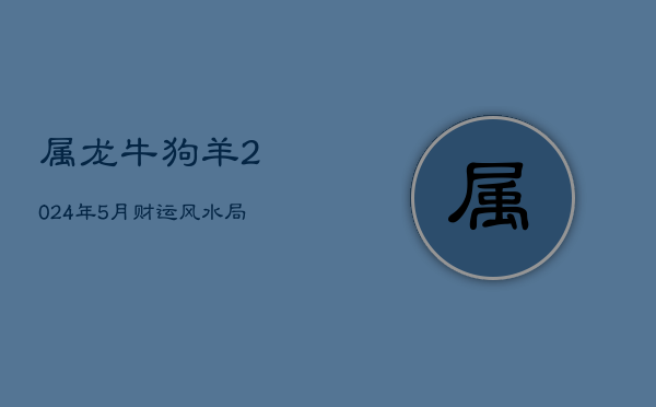 属龙牛狗羊2024年5月财运风水局，生肖性格与爱情观探索