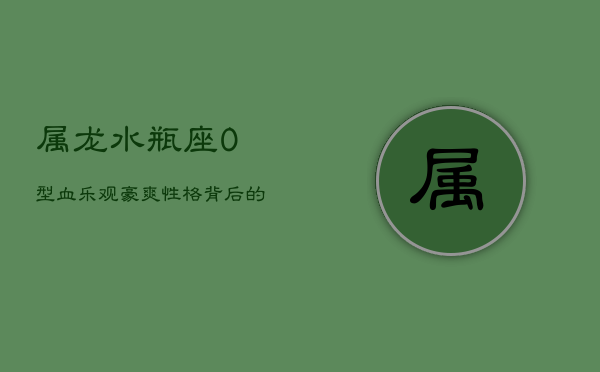 属龙水瓶座O型血：乐观豪爽性格背后的真诚探寻